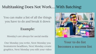 Multitasking Does Not Work…. With Batching:
You can make a list of all the things
you have to do and break it down
Example:
Monday’s are always for social media
One Monday you write, Next Monday you
brainstorm headlines, Next Monday create
graphics, Next Monday you edit your video
Your to do list
becomes a success list
 