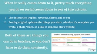 When it really comes down to it, pretty much everything
you do on social comes down to one of two actions:
1. Live interaction (replies, retweets, shares, and so on)
2. Posting original updates (the things you share, whether it’s an update you
wrote, a photo/video, or a link to someone else’s website)
Both of these are things you
can do in batches, so you don’t
have to do them constantly.
 