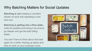 Why Batching Matters for Social Updates
Batching is not creating a constant
stream of work and repeating it over
and over
Batching is getting into a flow state:
write 50 updates and doing it at once to
go deeper and get the ball rolling
faster.
You don’t have to think about that task
again for a while, freeing up space and
time to work on your business more
 