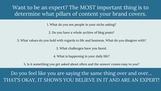 Want to be an expert? The MOST important thing is to
determine what pillars of content your brand covers.
1. What do you see people in your niche asking?
2. Do you have a whole archive of blog posts?
3. What values do you hold with regards to life and business. What do you disagree with?
3. What challenges have you faced.
4. What is happening in your daily life?
5. Is it something you get asked about often and the answer comes easy to you?
Do you feel like you are saying the same thing over and over…
THAT’S OKAY, IT SHOWS YOU BELIEVE IN IT AND ARE AN EXPERT!
 