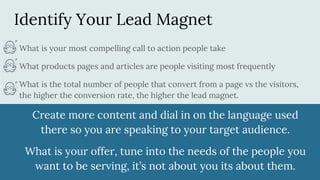 Identify Your Lead Magnet
What is your most compelling call to action people take
What products pages and articles are people visiting most frequently
What is the total number of people that convert from a page vs the visitors,
the higher the conversion rate, the higher the lead magnet.
Create more content and dial in on the language used
there so you are speaking to your target audience.
What is your offer, tune into the needs of the people you
want to be serving, it’s not about you its about them.
 