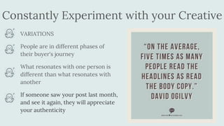 Constantly Experiment with your Creative
VARIATIONS
People are in different phases of
their buyer's journey
What resonates with one person is
different than what resonates with
another
If someone saw your post last month,
and see it again, they will appreciate
your authenticity
 
