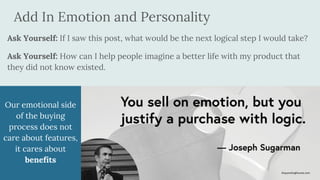 Add In Emotion and Personality
Ask Yourself: If I saw this post, what would be the next logical step I would take?
Ask Yourself: How can I help people imagine a better life with my product that
they did not know existed.
Our emotional side
of the buying
process does not
care about features,
it cares about
benefits
 