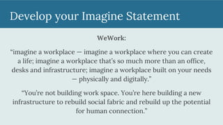 Develop your Imagine Statement
WeWork:
“imagine a workplace — imagine a workplace where you can create
a life; imagine a workplace that’s so much more than an office,
desks and infrastructure; imagine a workplace built on your needs
— physically and digitally.”
“You’re not building work space. You’re here building a new
infrastructure to rebuild social fabric and rebuild up the potential
for human connection.”
 