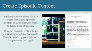 Create Episodic Content
Batching content allows for u to
create cliffhanger episodic
content so your followers want
to know more of ur story
How can business writing be as
captivating as a detective novel?
How can you keep your followers
keep turning the page?
 