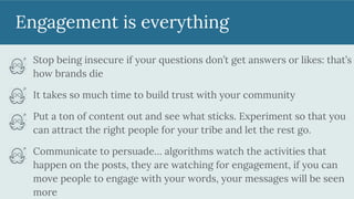 Engagement is everything
Stop being insecure if your questions don’t get answers or likes: that’s
how brands die
It takes so much time to build trust with your community
Put a ton of content out and see what sticks. Experiment so that you
can attract the right people for your tribe and let the rest go.
Communicate to persuade… algorithms watch the activities that
happen on the posts, they are watching for engagement, if you can
move people to engage with your words, your messages will be seen
more
 