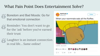 What Pain Point Does Entertainment Solve?
Boredom and Bad Moods: Go for
that emotional connection
Reminder: You don't want to go
for the 'ask' before you’ve earned
their trust
Laughter is an instant connection
in real life… Same online!
 