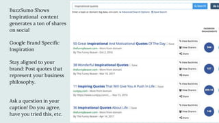 BuzzSumo Shows
Inspirational content
generates a ton of shares
on social
Google Brand Specific
Inspiration
Stay aligned to your
brand: Post quotes that
represent your business
philosophy.
Ask a question in your
caption! Do you agree,
have you tried this, etc.
 