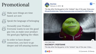 Promotional
Make sure things are time
based: act now
Speak the language of belonging
Personify your Product:
Everyone wants to see the good
guy win, so make your product
the good guy fighting the villain
In order to have deeper
connection, you have to go
deeper and tell amazing stories
 