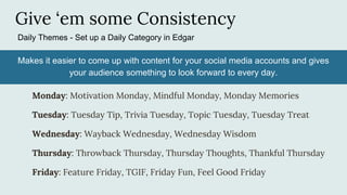 Give ‘em some Consistency
Daily Themes - Set up a Daily Category in Edgar
Monday: Motivation Monday, Mindful Monday, Monday Memories
Tuesday: Tuesday Tip, Trivia Tuesday, Topic Tuesday, Tuesday Treat
Wednesday: Wayback Wednesday, Wednesday Wisdom
Thursday: Throwback Thursday, Thursday Thoughts, Thankful Thursday
Friday: Feature Friday, TGIF, Friday Fun, Feel Good Friday
Makes it easier to come up with content for your social media accounts and gives
your audience something to look forward to every day.
 