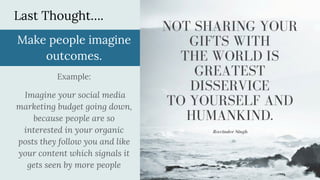 Last Thought….
Make people imagine
outcomes.
Example:
Imagine your social media
marketing budget going down,
because people are so
interested in your organic
posts they follow you and like
your content which signals it
gets seen by more people
 