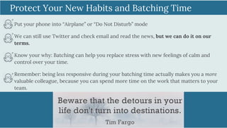 Put your phone into “Airplane” or “Do Not Disturb” mode
We can still use Twitter and check email and read the news, but we can do it on our
terms.
Know your why: Batching can help you replace stress with new feelings of calm and
control over your time.
Remember: being less responsive during your batching time actually makes you a more
valuable colleague, because you can spend more time on the work that matters to your
team.
Protect Your New Habits and Batching Time
 