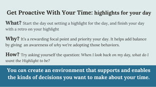 Get Proactive With Your Time: highlights for your day
What? Start the day out setting a highlight for the day, and finish your day
with a retro on your highlight
Why? It’s a rewarding focal point and priority your day. It helps add balance
by giving an awareness of why we’re adopting those behaviors.
How? Try asking yourself the question: When I look back on my day, what do I
want the Highlight to be?
You can create an environment that supports and enables
the kinds of decisions you want to make about your time.
 