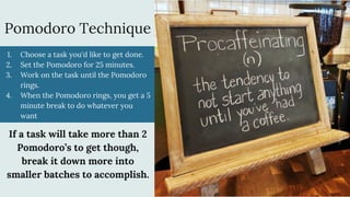 Pomodoro Technique
1. Choose a task you'd like to get done.
2. Set the Pomodoro for 25 minutes.
3. Work on the task until the Pomodoro
rings.
4. When the Pomodoro rings, you get a 5
minute break to do whatever you
want
If a task will take more than 2
Pomodoro’s to get though,
break it down more into
smaller batches to accomplish.
 