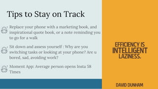Tips to Stay on Track
Replace your phone with a marketing book, and
inspirational quote book, or a note reminding you
to go for a walk
Sit down and assess yourself : Why are you
switching tasks or looking at your phone? Are u
bored, sad, avoiding work?
Moment App: Average person opens Insta 58
Times
 