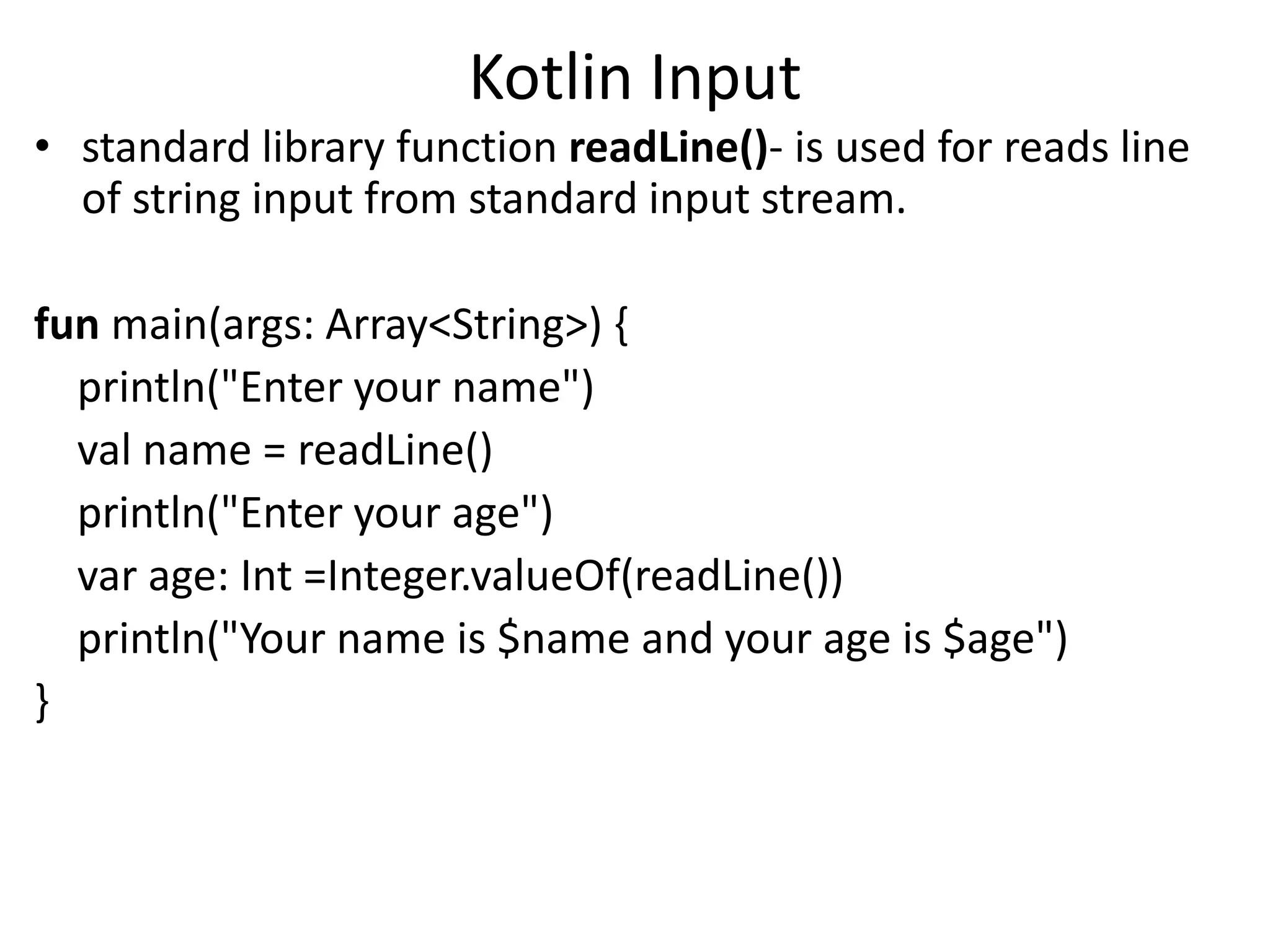 Kotlin Input
• standard library function readLine()- is used for reads line
of string input from standard input stream.
fun main(args: Array<String>) {
println("Enter your name")
val name = readLine()
println("Enter your age")
var age: Int =Integer.valueOf(readLine())
println("Your name is $name and your age is $age")
}
 