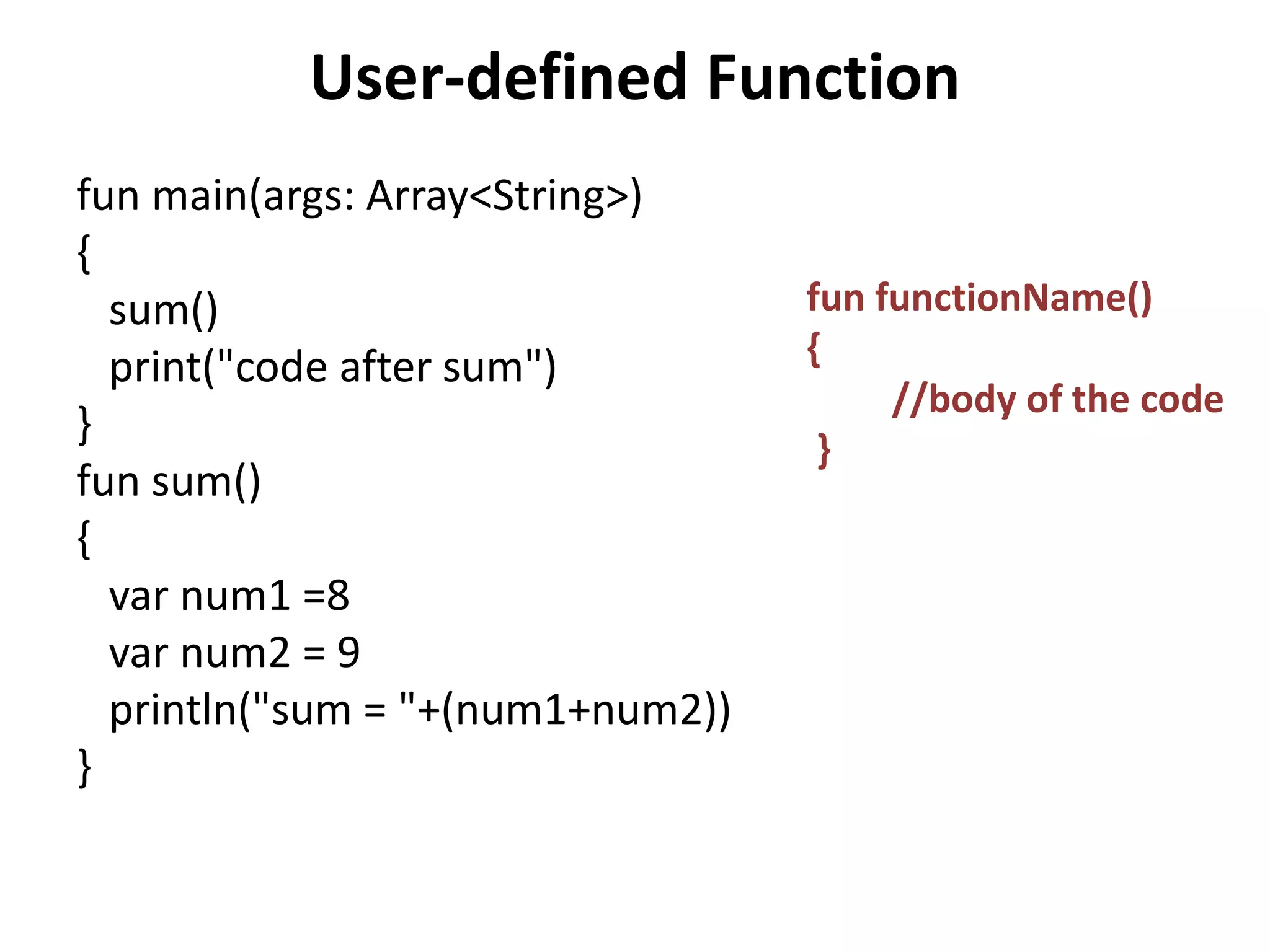 User-defined Function
fun main(args: Array<String>)
{
sum()
print("code after sum")
}
fun sum()
{
var num1 =8
var num2 = 9
println("sum = "+(num1+num2))
}
fun functionName()
{
//body of the code
}
 