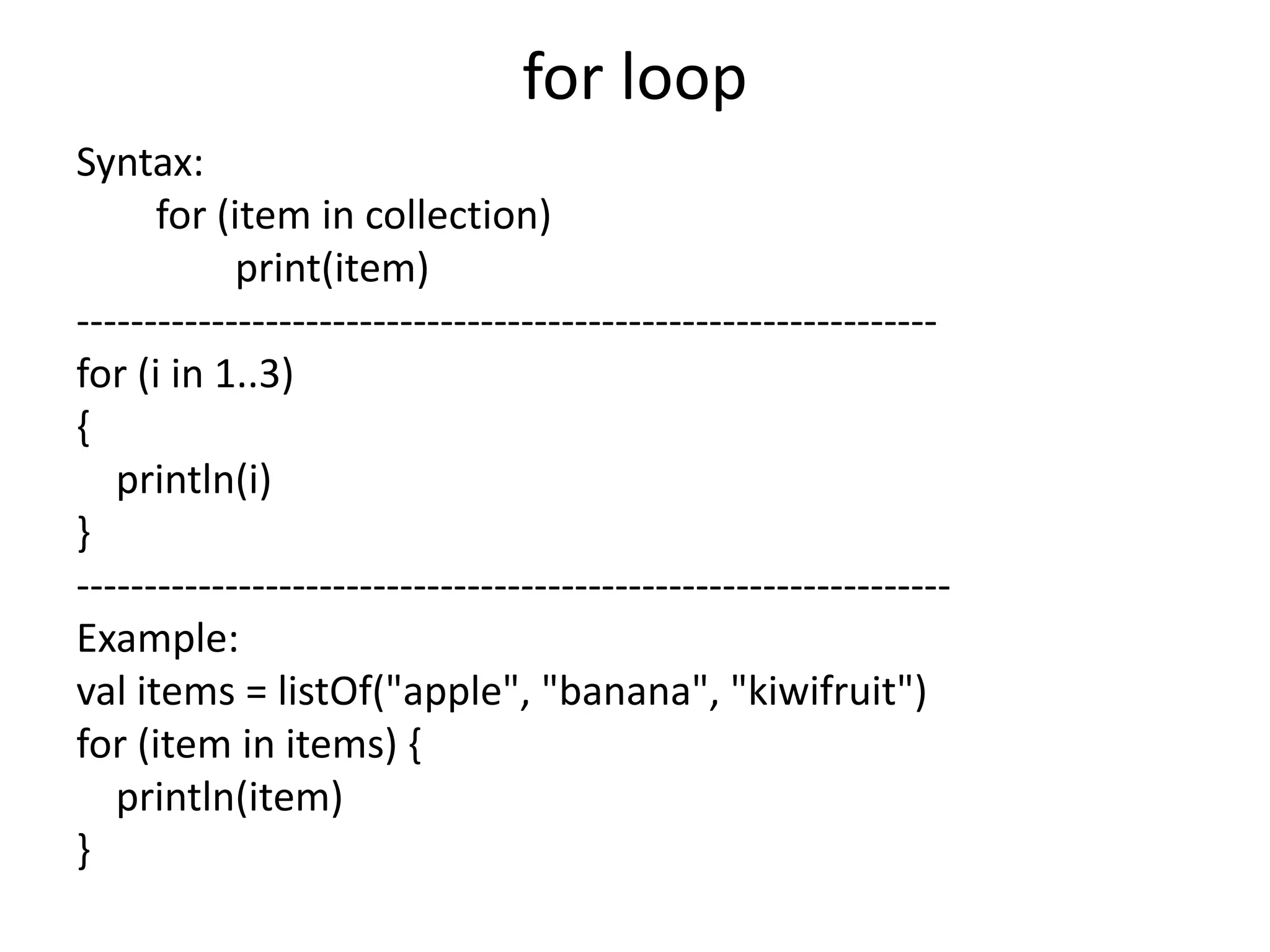 for loop
Syntax:
for (item in collection)
print(item)
----------------------------------------------------------------
for (i in 1..3)
{
println(i)
}
-----------------------------------------------------------------
Example:
val items = listOf("apple", "banana", "kiwifruit")
for (item in items) {
println(item)
}
 