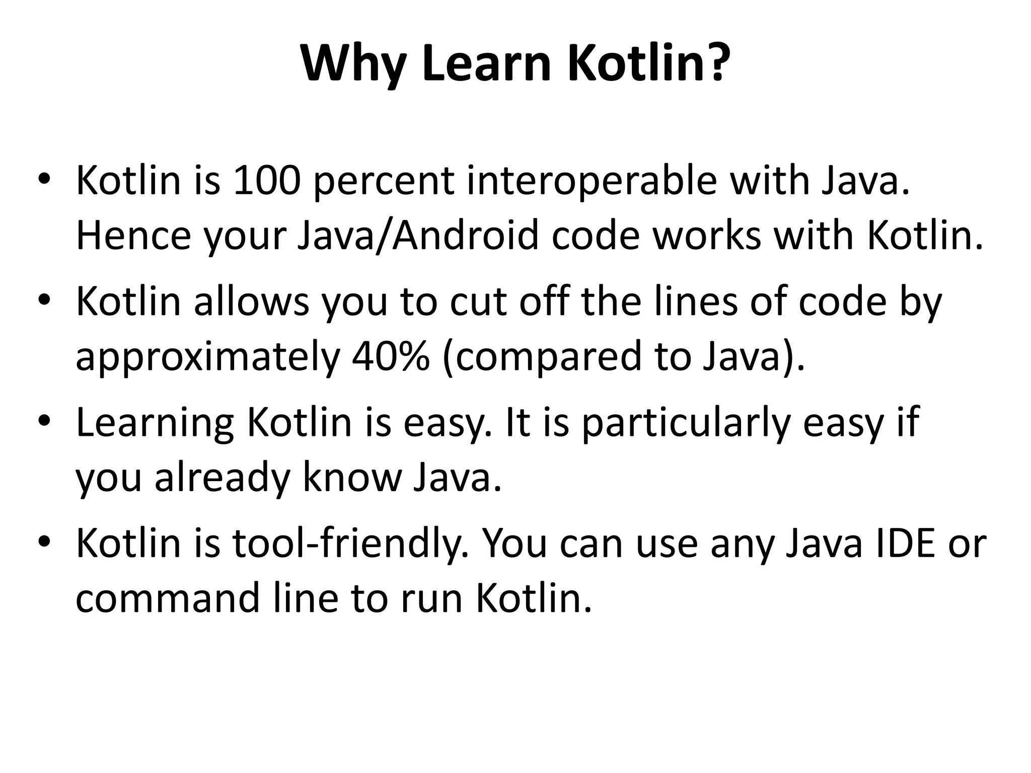 Why Learn Kotlin?
• Kotlin is 100 percent interoperable with Java.
Hence your Java/Android code works with Kotlin.
• Kotlin allows you to cut off the lines of code by
approximately 40% (compared to Java).
• Learning Kotlin is easy. It is particularly easy if
you already know Java.
• Kotlin is tool-friendly. You can use any Java IDE or
command line to run Kotlin.
 