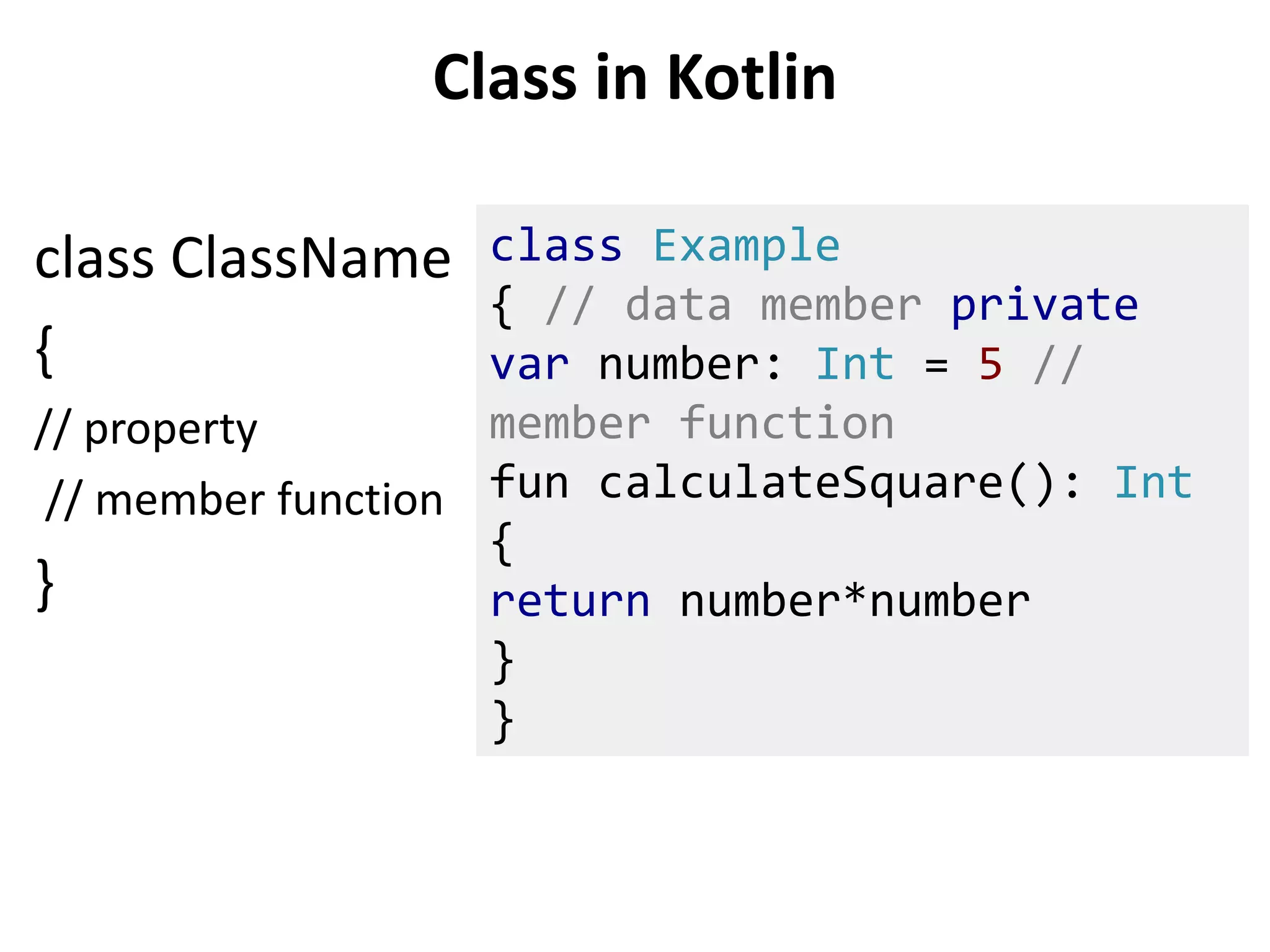 Class in Kotlin
class ClassName
{
// property
// member function
}
class Example
{ // data member private
var number: Int = 5 //
member function
fun calculateSquare(): Int
{
return number*number
}
}
 