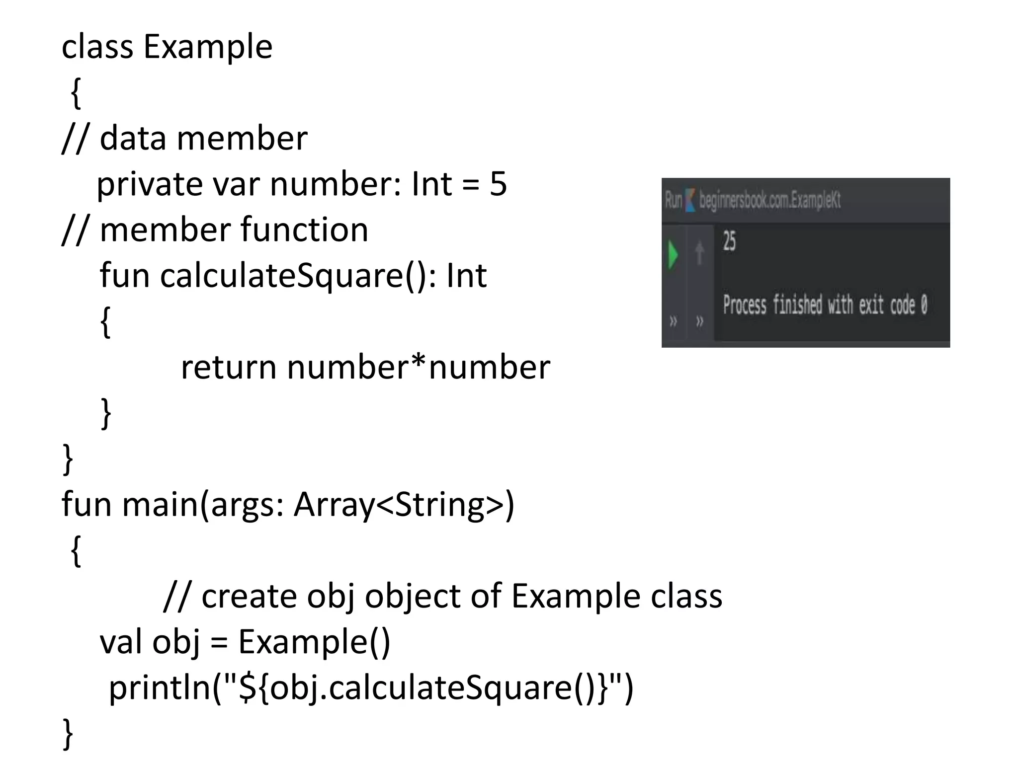 class Example
{
// data member
private var number: Int = 5
// member function
fun calculateSquare(): Int
{
return number*number
}
}
fun main(args: Array<String>)
{
// create obj object of Example class
val obj = Example()
println("${obj.calculateSquare()}")
}
 
