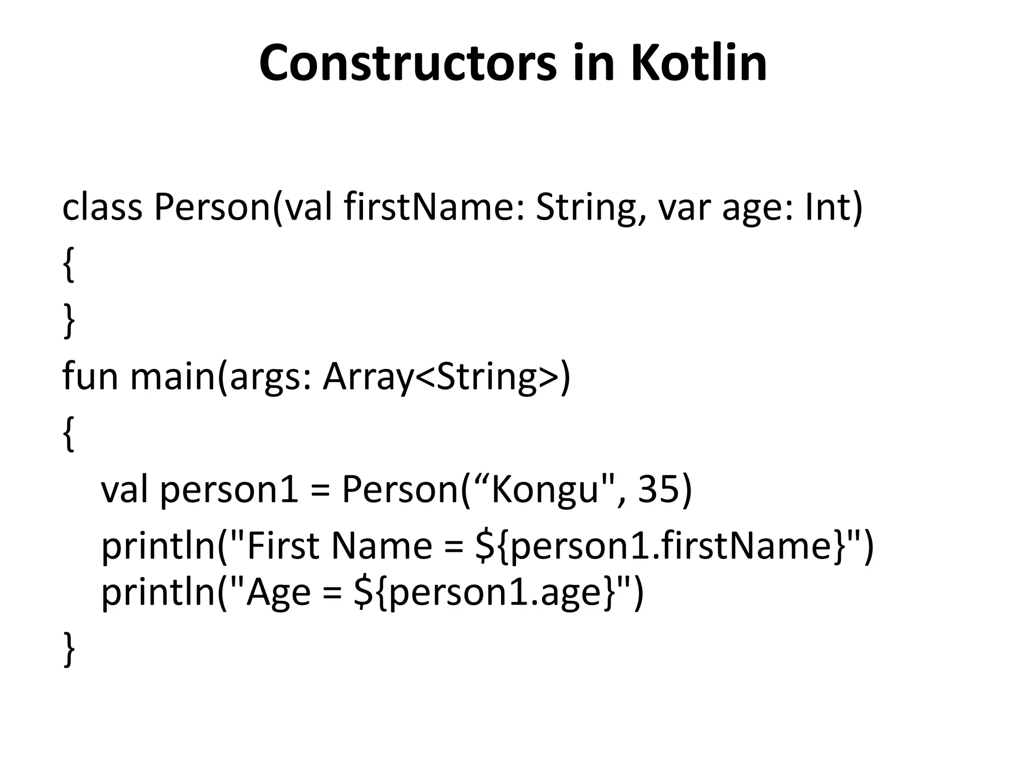 Constructors in Kotlin
class Person(val firstName: String, var age: Int)
{
}
fun main(args: Array<String>)
{
val person1 = Person(“Kongu", 35)
println("First Name = ${person1.firstName}")
println("Age = ${person1.age}")
}
 