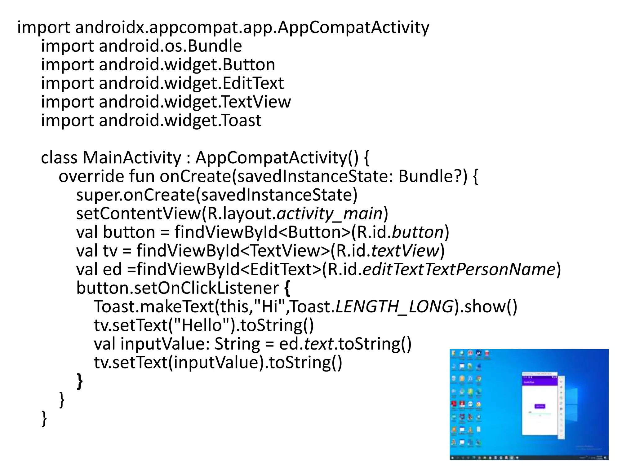 import androidx.appcompat.app.AppCompatActivity
import android.os.Bundle
import android.widget.Button
import android.widget.EditText
import android.widget.TextView
import android.widget.Toast
class MainActivity : AppCompatActivity() {
override fun onCreate(savedInstanceState: Bundle?) {
super.onCreate(savedInstanceState)
setContentView(R.layout.activity_main)
val button = findViewById<Button>(R.id.button)
val tv = findViewById<TextView>(R.id.textView)
val ed =findViewById<EditText>(R.id.editTextTextPersonName)
button.setOnClickListener {
Toast.makeText(this,"Hi",Toast.LENGTH_LONG).show()
tv.setText("Hello").toString()
val inputValue: String = ed.text.toString()
tv.setText(inputValue).toString()
}
}
}
 