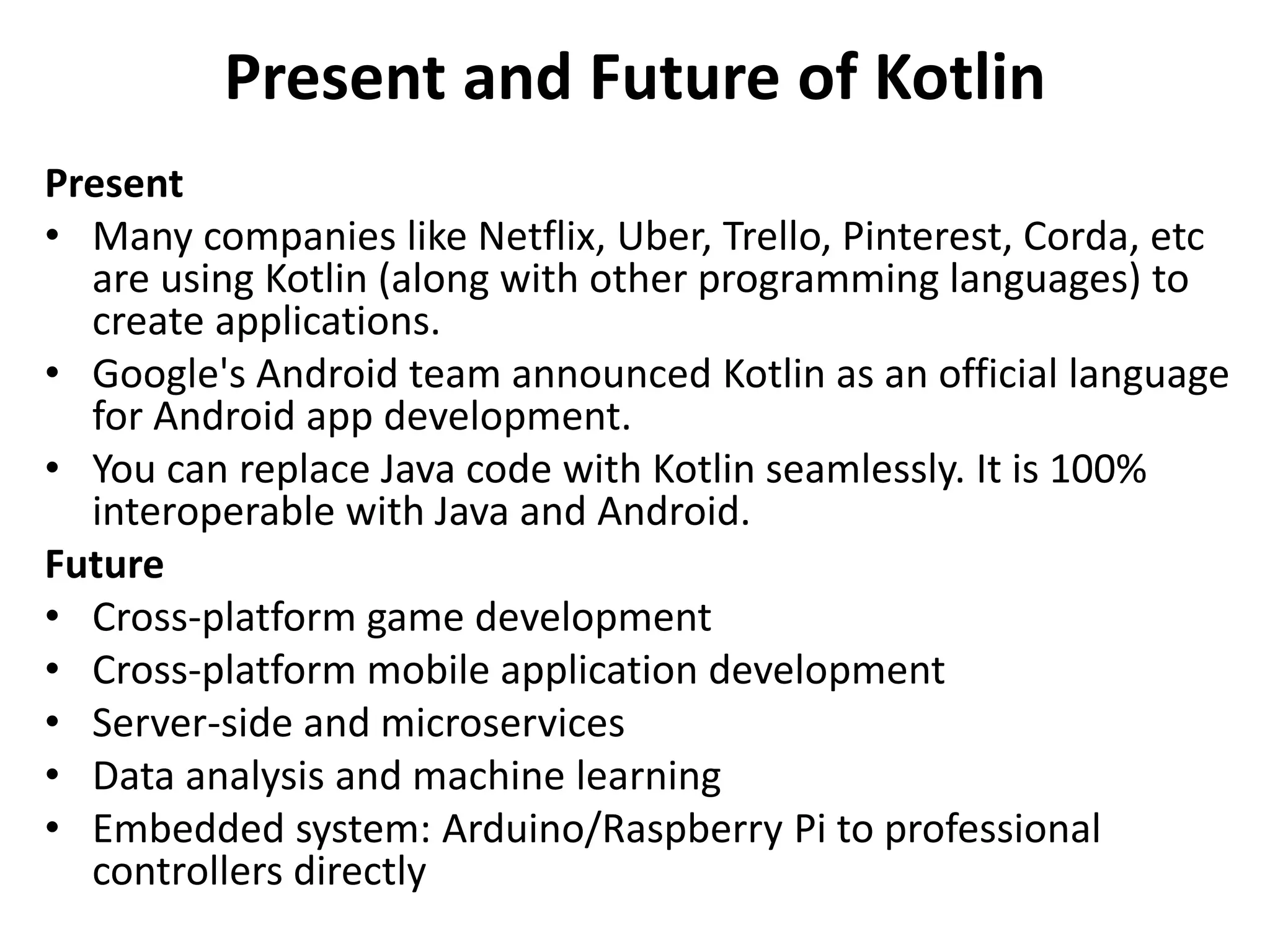 Present and Future of Kotlin
Present
• Many companies like Netflix, Uber, Trello, Pinterest, Corda, etc
are using Kotlin (along with other programming languages) to
create applications.
• Google's Android team announced Kotlin as an official language
for Android app development.
• You can replace Java code with Kotlin seamlessly. It is 100%
interoperable with Java and Android.
Future
• Cross-platform game development
• Cross-platform mobile application development
• Server-side and microservices
• Data analysis and machine learning
• Embedded system: Arduino/Raspberry Pi to professional
controllers directly
 