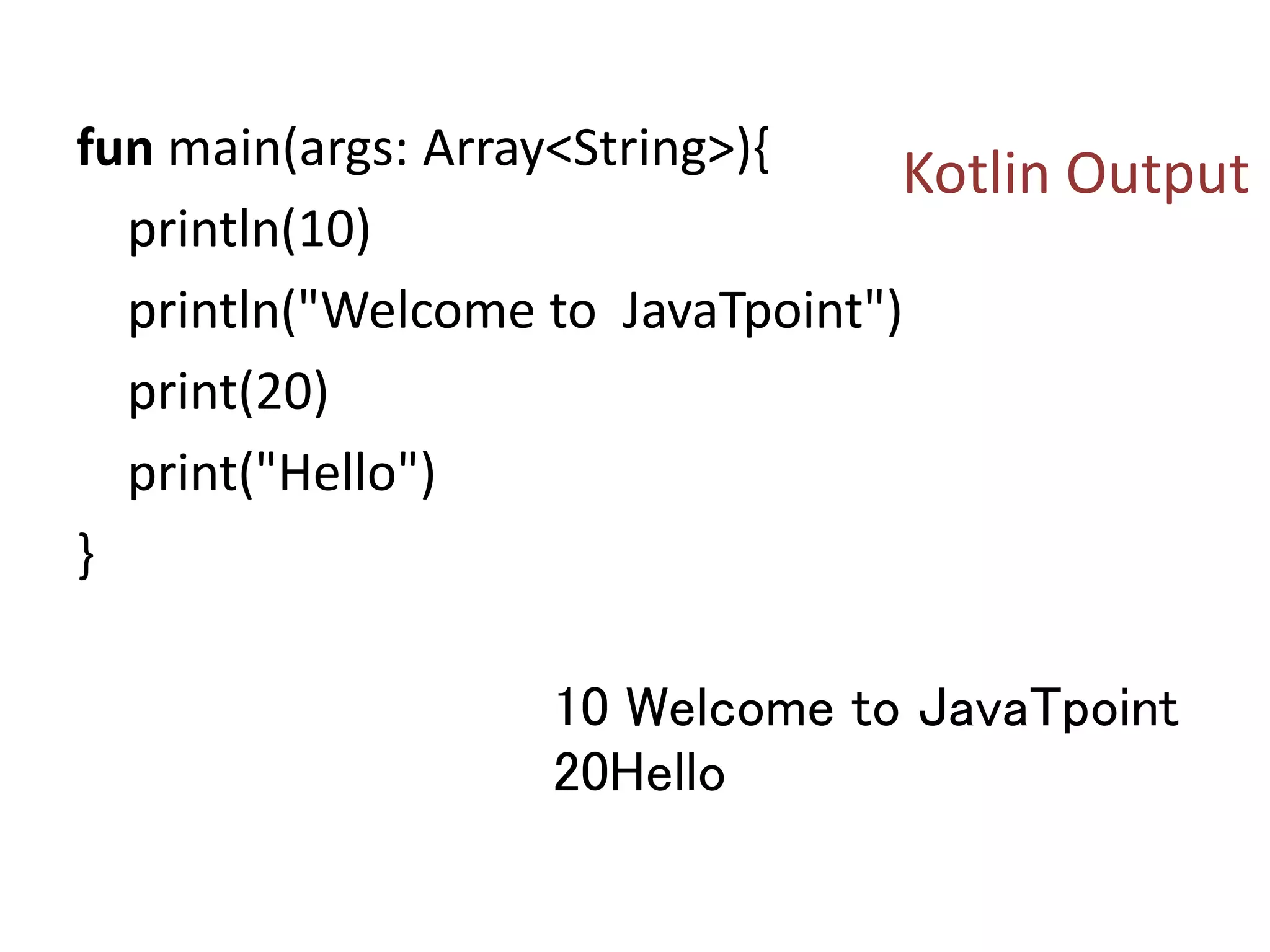 fun main(args: Array<String>){
println(10)
println("Welcome to JavaTpoint")
print(20)
print("Hello")
}
10 Welcome to JavaTpoint
20Hello
Kotlin Output
 