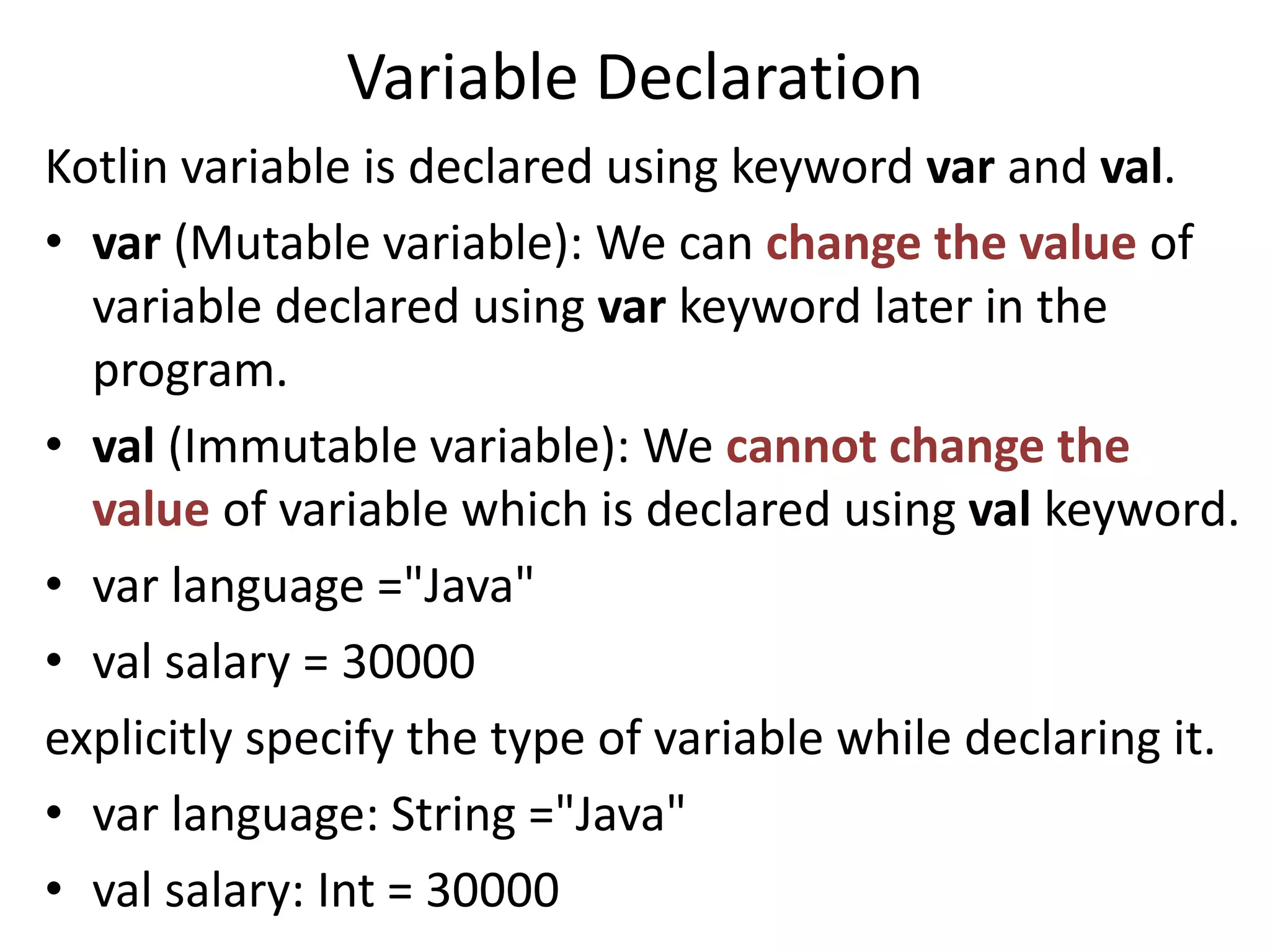 Variable Declaration
Kotlin variable is declared using keyword var and val.
• var (Mutable variable): We can change the value of
variable declared using var keyword later in the
program.
• val (Immutable variable): We cannot change the
value of variable which is declared using val keyword.
• var language ="Java"
• val salary = 30000
explicitly specify the type of variable while declaring it.
• var language: String ="Java"
• val salary: Int = 30000
 