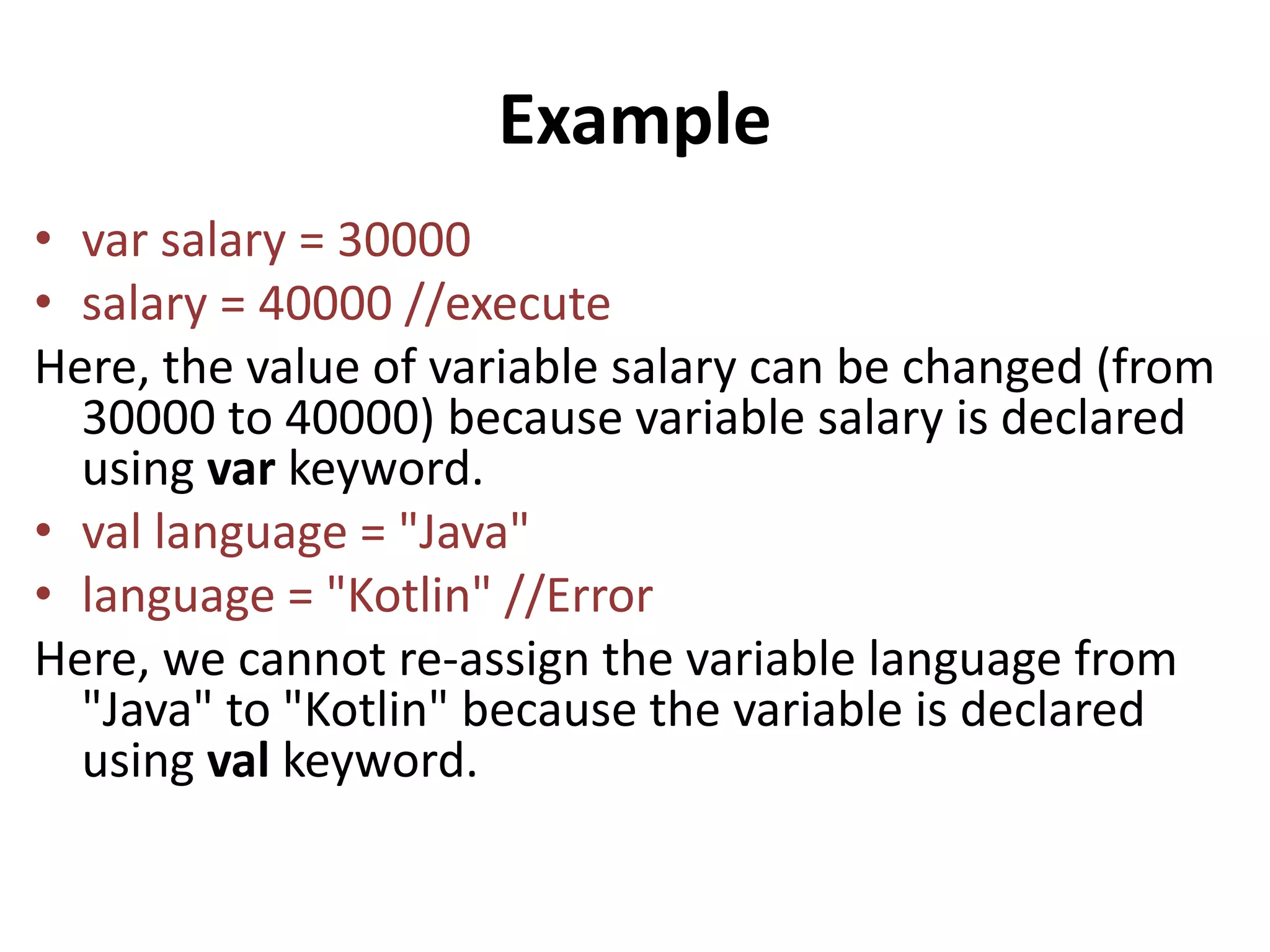 Example
• var salary = 30000
• salary = 40000 //execute
Here, the value of variable salary can be changed (from
30000 to 40000) because variable salary is declared
using var keyword.
• val language = "Java"
• language = "Kotlin" //Error
Here, we cannot re-assign the variable language from
"Java" to "Kotlin" because the variable is declared
using val keyword.
 