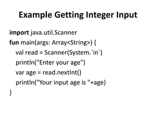 Example Getting Integer Input
import java.util.Scanner
fun main(args: Array<String>) {
val read = Scanner(System.`in`)
println("Enter your age")
var age = read.nextInt()
println("Your input age is "+age)
}
 