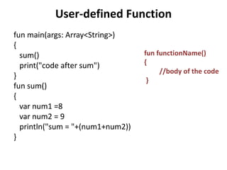User-defined Function
fun main(args: Array<String>)
{
sum()
print("code after sum")
}
fun sum()
{
var num1 =8
var num2 = 9
println("sum = "+(num1+num2))
}
fun functionName()
{
//body of the code
}
 