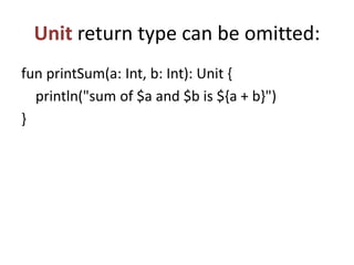 Unit return type can be omitted:
fun printSum(a: Int, b: Int): Unit {
println("sum of $a and $b is ${a + b}")
}
 