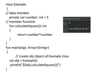 class Example
{
// data member
private var number: Int = 5
// member function
fun calculateSquare(): Int
{
return number*number
}
}
fun main(args: Array<String>)
{
// create obj object of Example class
val obj = Example()
println("${obj.calculateSquare()}")
}
 