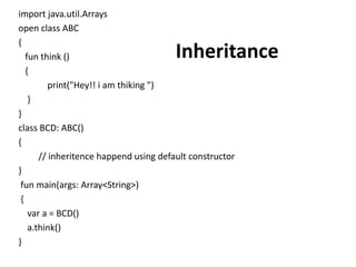 import java.util.Arrays
open class ABC
{
fun think ()
{
print("Hey!! i am thiking ")
}
}
class BCD: ABC()
{
// inheritence happend using default constructor
}
fun main(args: Array<String>)
{
var a = BCD()
a.think()
}
Inheritance
 