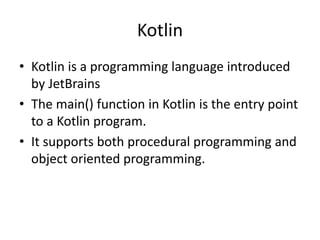 Kotlin
• Kotlin is a programming language introduced
by JetBrains
• The main() function in Kotlin is the entry point
to a Kotlin program.
• It supports both procedural programming and
object oriented programming.
 