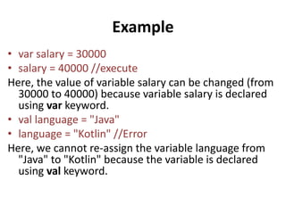 Example
• var salary = 30000
• salary = 40000 //execute
Here, the value of variable salary can be changed (from
30000 to 40000) because variable salary is declared
using var keyword.
• val language = "Java"
• language = "Kotlin" //Error
Here, we cannot re-assign the variable language from
"Java" to "Kotlin" because the variable is declared
using val keyword.
 