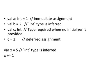 • val a: Int = 1 // immediate assignment
• val b = 2 // `Int` type is inferred
• val c: Int // Type required when no initializer is
provided
• c = 3 // deferred assignment
var x = 5 // `Int` type is inferred
x += 1
 