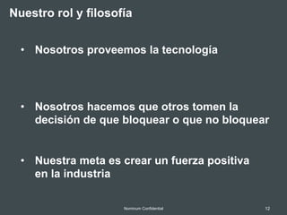 12Nominum Confidential
Nuestro rol y filosofía
•  Nosotros proveemos la tecnología
•  Nosotros hacemos que otros tomen la
decisión de que bloquear o que no bloquear
•  Nuestra meta es crear un fuerza positiva
en la industria
 