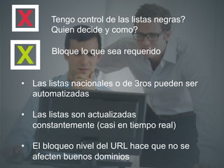 Bloque lo que sea requerido
•  Las listas nacionales o de 3ros pueden ser
automatizadas
•  Las listas son actualizadas
constantemente (casi en tiempo real)
•  El bloqueo nivel del URL hace que no se
afecten buenos dominios
Tengo control de las listas negras?
Quien decide y como?
 