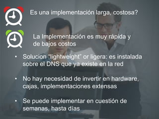 La Implementación es muy rápida y
de bajos costos
Es una implementación larga, costosa?
•  Solucion “lightweight” or ligera: es instalada
sobre el DNS que ya existe en la red
•  No hay necesidad de invertir en hardware,
cajas, implementaciones extensas
•  Se puede implementar en cuestión de
semanas, hasta días
 