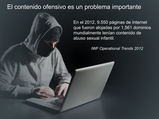 En el 2012, 9.550 páginas de Internet
que fueron alojadas por 1,561 dominios
mundialmente tenían contenido de
abuso sexual infantil.
IWF Operational Trends 2012
El contenido ofensivo es un problema importante
 