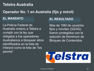 20Nominum Confidential
La Policía Federal de
Australia ordeno a Telstra a
cumplir con la ley que
obligaba a los operadores
Australianos a bloquear sitios
identificados en la lista de
Interpol como la lista de “los
peores”
Mas de 16M de usuarios
fijos y móviles (3G/4G)
fueron protegidos con la
solución de Nominum de
Bloqueo de Contenidos
Telstra Australia
Operador No. 1 en Australia (fijo y móvil)
EL MANDATO EL RESULTADO
 