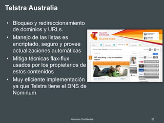21Nominum Confidential
•  Bloqueo y redireccionamiento
de dominios y URLs.
•  Manejo de las listas es
encriptado, seguro y provee
actualizaciones automáticas
•  Mitiga técnicas flax-flux
usados por los propietarios de
estos contenidos
•  Muy eficiente implementación
ya que Telstra tiene el DNS de
Nominum
Telstra Australia
 