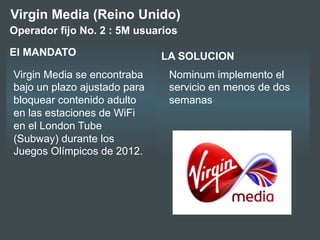 LA SOLUCIONEl MANDATO
Virgin Media se encontraba
bajo un plazo ajustado para
bloquear contenido adulto
en las estaciones de WiFi
en el London Tube
(Subway) durante los
Juegos Olímpicos de 2012.
Virgin Media (Reino Unido)
Nominum implemento el
servicio en menos de dos
semanas
Operador fijo No. 2 : 5M usuarios
 