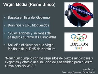 "Nominum cumplió con los requisitos de plazos ambiciosos y
exigentes y ofreció una solución de alta calidad para nuestro
nuevo servicio Wi-Fi.”
Jon James
Executive Director, Broadband
•  Basada en lista del Gobierno
•  Dominios y URL bloqueados
•  120 estaciones y millones de
pasajeros durante las Olimpiadas
•  Solución eficiente ya que Virgin
Media tenia el DNS de Nominum
Virgin Media (Reino Unido)
 