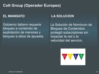 LA SOLUCIONEL MANDATO
Colt Group (Operador Europeo)
Gobierno italiano requeria
bloqueo a contenido de
explotación de menores y
bloqueo a sitios de apuesta.
Nominum Confidential 24
La Solución de Nominum de
Bloqueo de Contenidos
protegió subscriptores sin
impactar la red o la
velocidad del servicio.
.
 