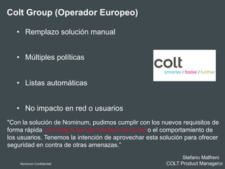 Colt Group (Operador Europeo)
•  Remplazo solución manual
•  Múltiples políticas
•  Listas automáticas
•  No impacto en red o usuarios
Nominum Confidential 25
"Con la solución de Nominum, pudimos cumplir con los nuevos requisitos de
forma rápida, sin ningún tipo de cambios en la red o el comportamiento de
los usuarios. Tenemos la intención de aprovechar esta solución para ofrecer
seguridad en contra de otras amenazas.”
Stefano Malfreni
COLT Product Manager
 