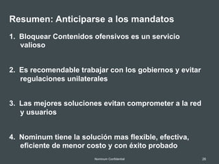 26Nominum Confidential
Resumen: Anticiparse a los mandatos
1.  Bloquear Contenidos ofensivos es un servicio
valioso
2.  Es recomendable trabajar con los gobiernos y evitar
regulaciones unilaterales
3.  Las mejores soluciones evitan comprometer a la red
y usuarios
4.  Nominum tiene la solución mas flexible, efectiva,
eficiente de menor costo y con éxito probado
 